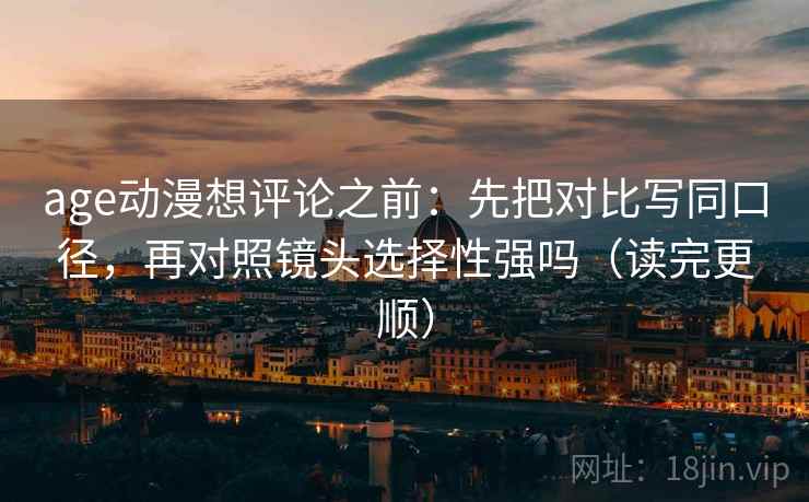 age动漫想评论之前：先把对比写同口径，再对照镜头选择性强吗（读完更顺）