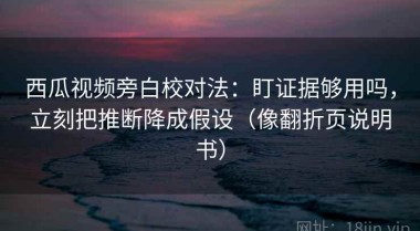 西瓜视频旁白校对法：盯证据够用吗，立刻把推断降成假设（像翻折页说明书）