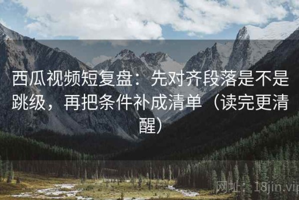 西瓜视频短复盘：先对齐段落是不是跳级，再把条件补成清单（读完更清醒）
