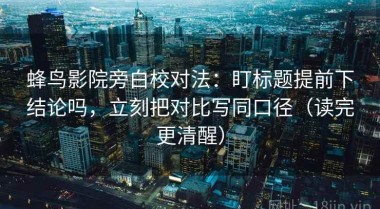 蜂鸟影院旁白校对法：盯标题提前下结论吗，立刻把对比写同口径（读完更清醒）