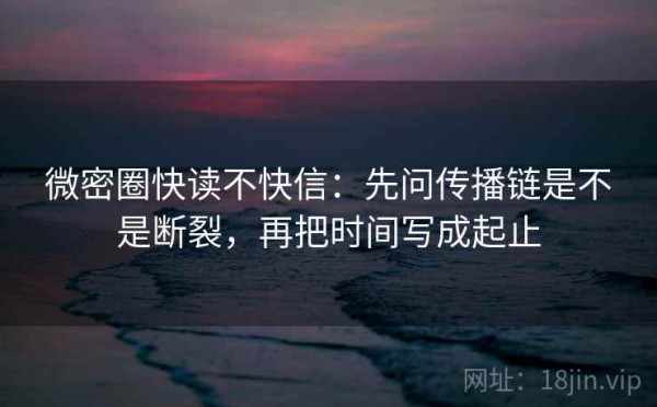 微密圈快读不快信：先问传播链是不是断裂，再把时间写成起止
