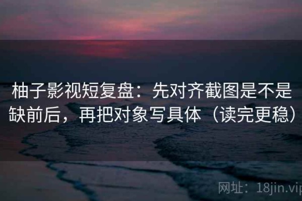 柚子影视短复盘：先对齐截图是不是缺前后，再把对象写具体（读完更稳）