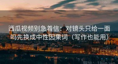 西瓜视频别急着信：对镜头只给一面吗先换成中性因果词（写作也能用）