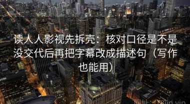 读人人影视先拆壳：核对口径是不是没交代后再把字幕改成描述句（写作也能用）