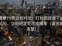 菠萝TV旁白校对法：盯标题提前下结论吗，立刻把定论改成概率（读完更清楚）