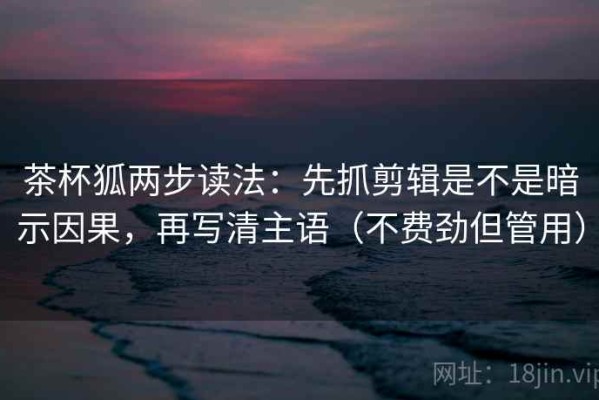 茶杯狐两步读法：先抓剪辑是不是暗示因果，再写清主语（不费劲但管用）