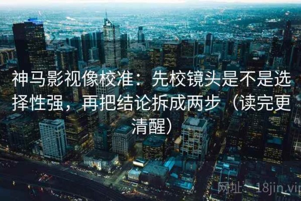 神马影视像校准：先校镜头是不是选择性强，再把结论拆成两步（读完更清醒）