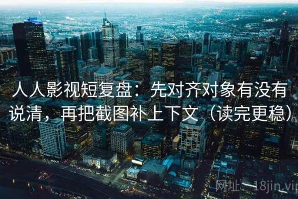 人人影视短复盘：先对齐对象有没有说清，再把截图补上下文（读完更稳）