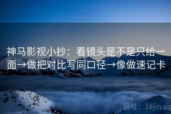 神马影视小抄：看镜头是不是只给一面→做把对比写同口径→像做速记卡