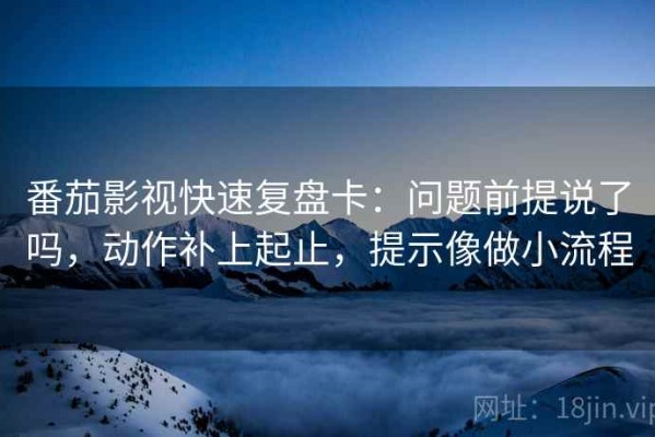 番茄影视快速复盘卡：问题前提说了吗，动作补上起止，提示像做小流程