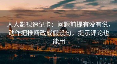 人人影视速记卡：问题前提有没有说，动作把推断改成假设句，提示评论也能用