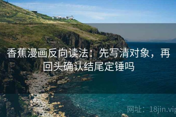 香蕉漫画反向读法：先写清对象，再回头确认结尾定锤吗
