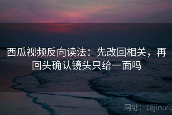 西瓜视频反向读法：先改回相关，再回头确认镜头只给一面吗