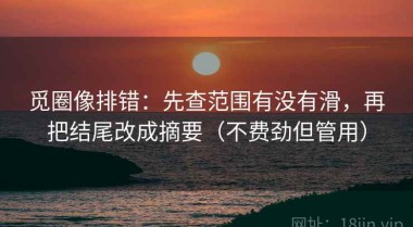 觅圈像排错：先查范围有没有滑，再把结尾改成摘要（不费劲但管用）