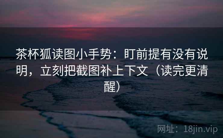 茶杯狐读图小手势：盯前提有没有说明，立刻把截图补上下文（读完更清醒）