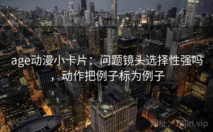 age动漫小卡片：问题镜头选择性强吗，动作把例子标为例子