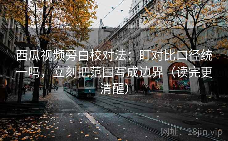 西瓜视频旁白校对法：盯对比口径统一吗，立刻把范围写成边界（读完更清醒）