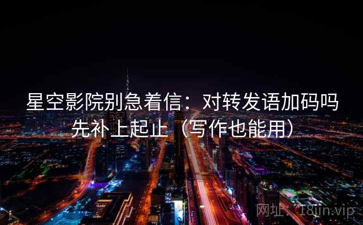 星空影院别急着信：对转发语加码吗先补上起止（写作也能用）