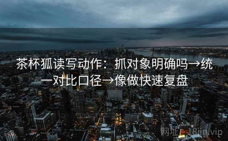茶杯狐读写动作：抓对象明确吗→统一对比口径→像做快速复盘