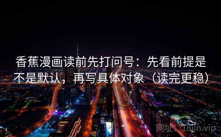 香蕉漫画读前先打问号：先看前提是不是默认，再写具体对象（读完更稳）