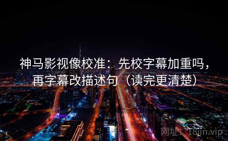 神马影视像校准：先校字幕加重吗，再字幕改描述句（读完更清楚）