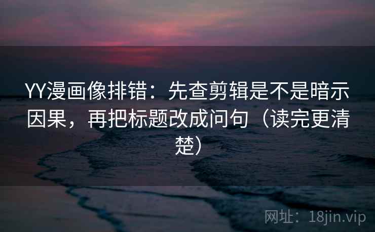 YY漫画像排错：先查剪辑是不是暗示因果，再把标题改成问句（读完更清楚）