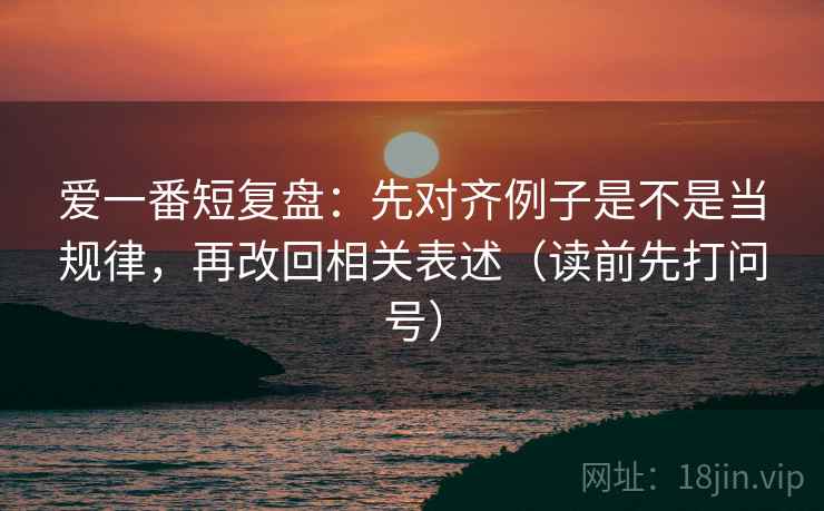 爱一番短复盘：先对齐例子是不是当规律，再改回相关表述（读前先打问号）
