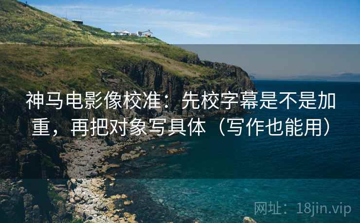 神马电影像校准：先校字幕是不是加重，再把对象写具体（写作也能用）
