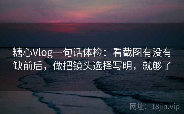 糖心Vlog一句话体检：看截图有没有缺前后，做把镜头选择写明，就够了