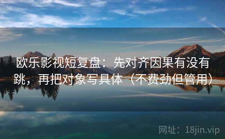 欧乐影视短复盘：先对齐因果有没有跳，再把对象写具体（不费劲但管用）