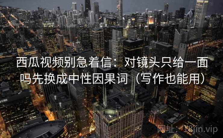 西瓜视频别急着信:对镜头只给一面吗先换成中性因果词(写作也能用) 西瓜视频别急着信:对镜头只给一面吗先换成中性因果词(写作也能用)