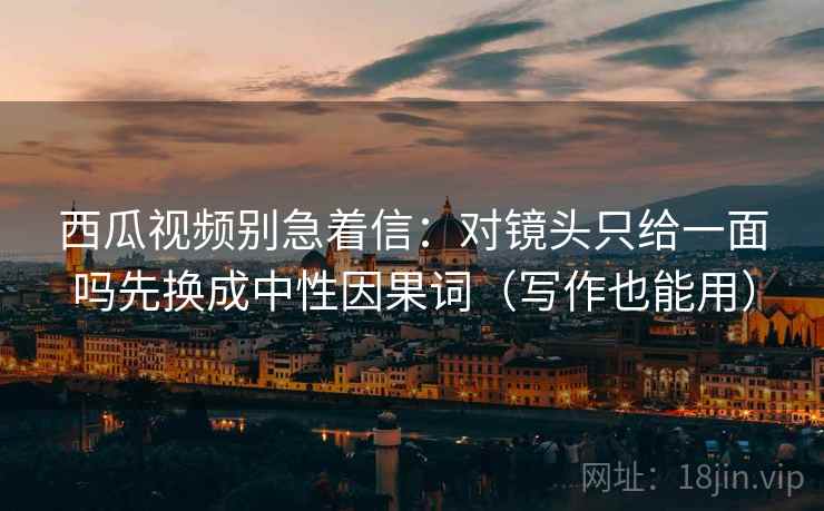 西瓜视频别急着信:对镜头只给一面吗先换成中性因果词(写作也能用) 西瓜视频别急着信:对镜头只给一面吗先换成中性因果词(写作也能用)