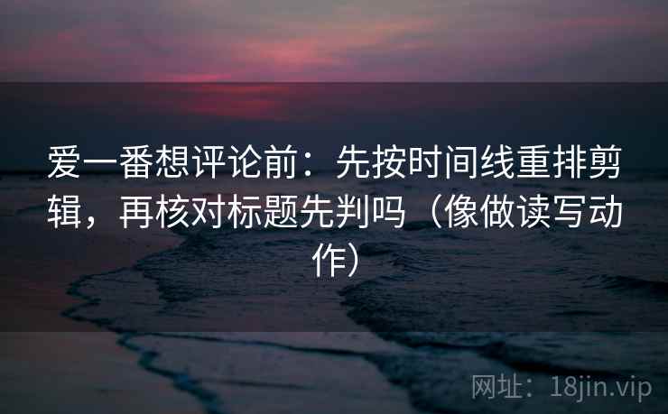 爱一番想评论前:先按时间线重排剪辑,再核对标题先判吗(像做读写动作) 爱一番想评论前:先按时间线重排剪辑,再核对标题先判吗(像做读写动作)