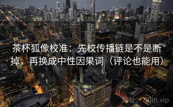 茶杯狐像校准:先校传播链是不是断掉,再换成中性因果词(评论也能用) 茶杯狐像校准:先校传播链是不是断掉,再换成中性因果词(评论也能用)