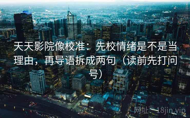 天天影院像校准：先校情绪是不是当理由，再导语拆成两句（读前先打问号）
