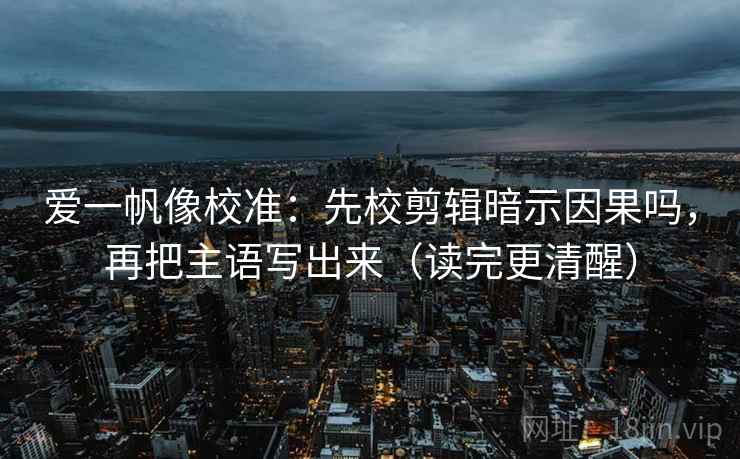 爱一帆像校准:先校剪辑暗示因果吗,再把主语写出来(读完更清醒) 爱一帆像校准:先校剪辑暗示因果吗,再把主语写出来(读完更清醒)