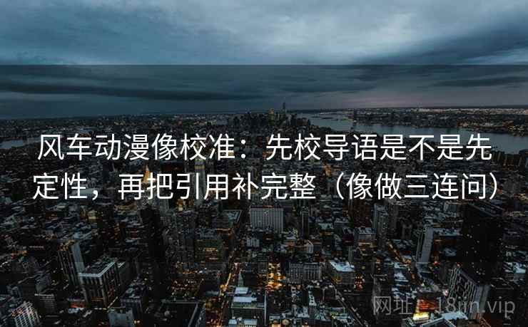风车动漫像校准:先校导语是不是先定性,再把引用补完整(像做三连问) 风车动漫像校准:先校导语是不是先定性,再把引用补完整(像做三连问)