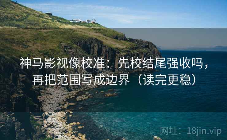 神马影视像校准：先校结尾强收吗，再把范围写成边界（读完更稳）