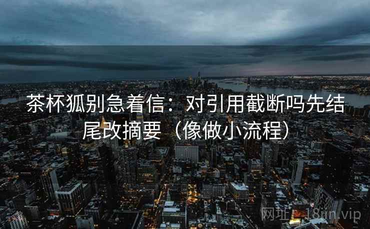 茶杯狐别急着信:对引用截断吗先结尾改摘要(像做小流程) 茶杯狐别急着信:对引用截断吗先结尾改摘要(像做小流程)