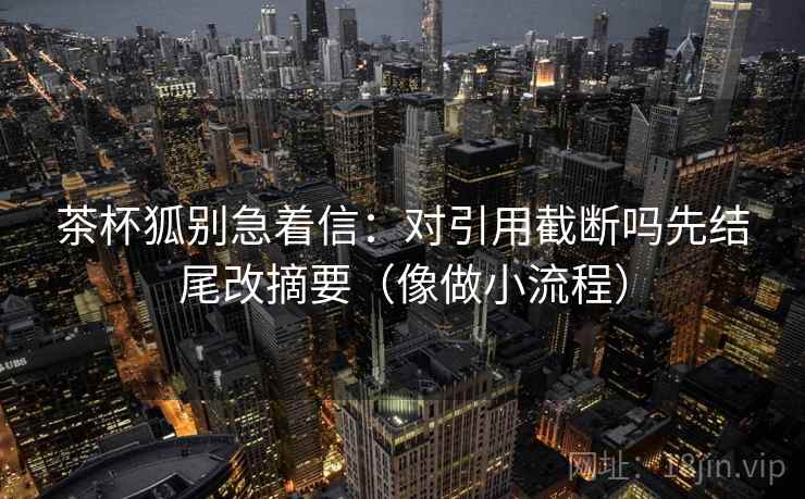 茶杯狐别急着信:对引用截断吗先结尾改摘要(像做小流程) 茶杯狐别急着信:对引用截断吗先结尾改摘要(像做小流程)