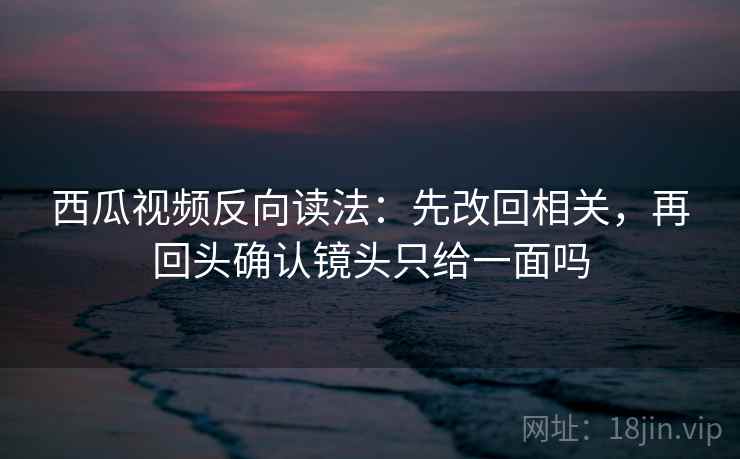 西瓜视频反向读法:先改回相关,再回头确认镜头只给一面吗 西瓜视频反向读法:先改回相关,再回头确认镜头只给一面吗