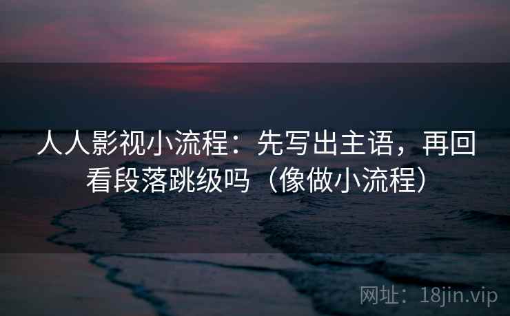 人人影视小流程:先写出主语,再回看段落跳级吗(像做小流程) 人人影视小流程:先写出主语,再回看段落跳级吗(像做小流程)