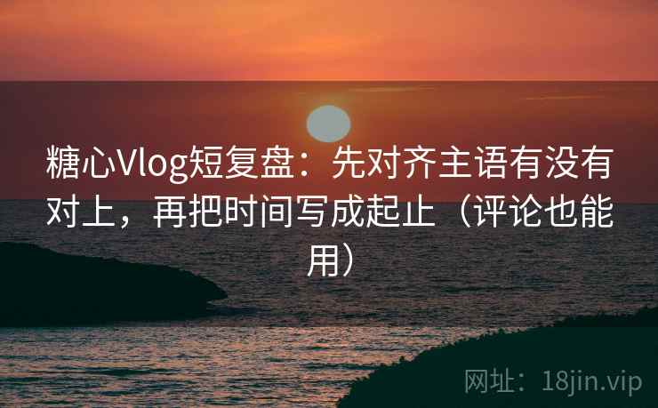 糖心Vlog短复盘：先对齐主语有没有对上，再把时间写成起止（评论也能用）