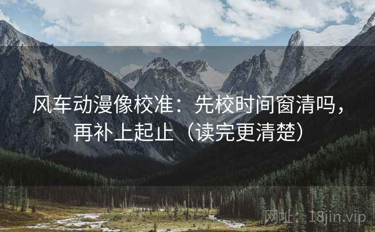 风车动漫像校准:先校时间窗清吗,再补上起止(读完更清楚) 风车动漫像校准:先校时间窗清吗,再补上起止(读完更清楚)